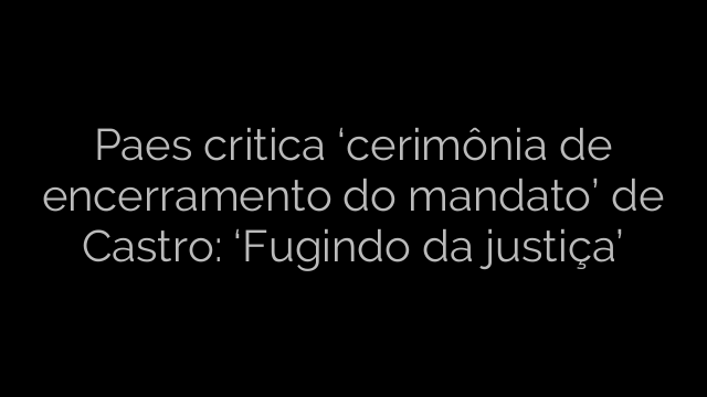 ​Paes critica ‘cerimônia de encerramento do mandato’ de Castro: ‘Fugindo da justiça’ 